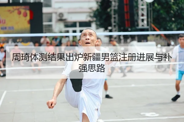 周琦体测结果出炉新疆男篮注册进展与补强思路