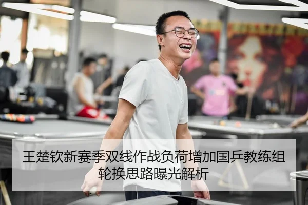 王楚钦新赛季双线作战负荷增加国乒教练组轮换思路曝光解析