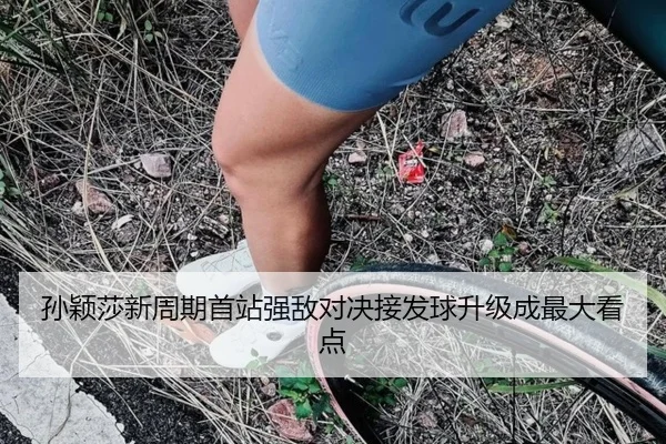 孙颖莎新周期首站强敌对决接发球升级成最大看点